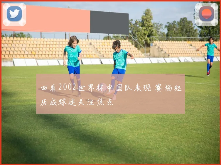 回看2002世界杯中国队表现 赛场经历成球迷关注焦点