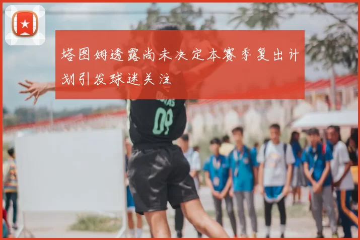 塔图姆透露尚未决定本赛季复出计划引发球迷关注