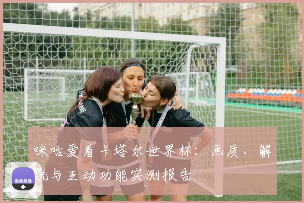 咪咕爱看卡塔尔世界杯:画质、解说与互动功能实测报告