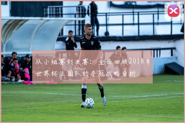 从小组赛到决赛：全面回顾2018年世界杯法国队的夺冠战略分析