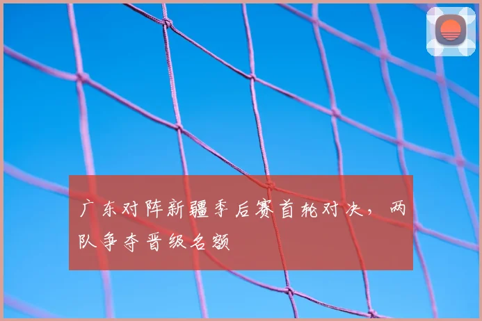 广东对阵新疆季后赛首轮对决，两队争夺晋级名额