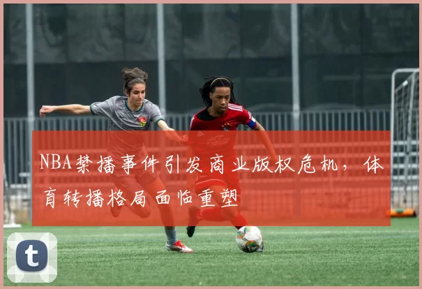NBA禁播事件引发商业版权危机，体育转播格局面临重塑