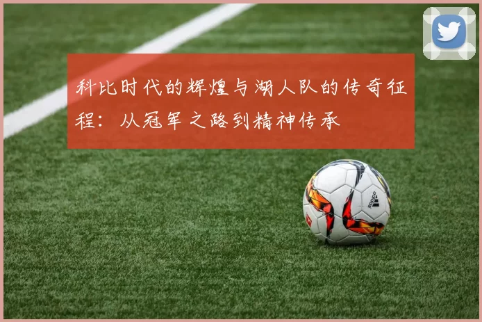 科比时代的辉煌与湖人队的传奇征程：从冠军之路到精神传承