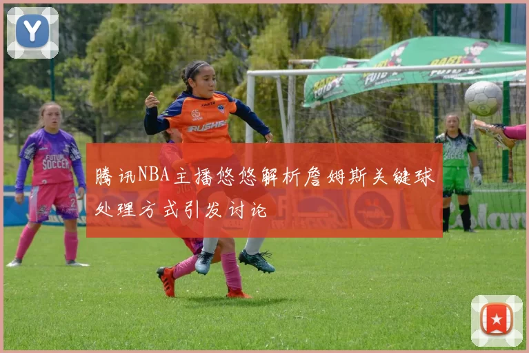 腾讯NBA主播悠悠解析詹姆斯关键球处理方式引发讨论