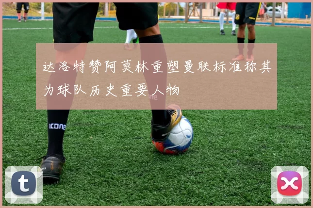 达洛特赞阿莫林重塑曼联标准称其为球队历史重要人物