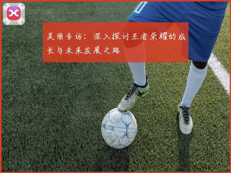 吴丽专访：深入探讨王者荣耀的成长与未来发展之路