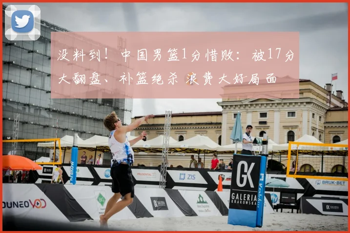 没料到！中国男篮1分惜败：被17分大翻盘、补篮绝杀 浪费大好局面