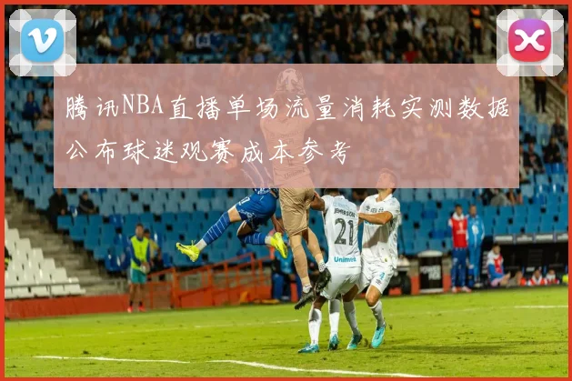 腾讯NBA直播单场流量消耗实测数据公布球迷观赛成本参考