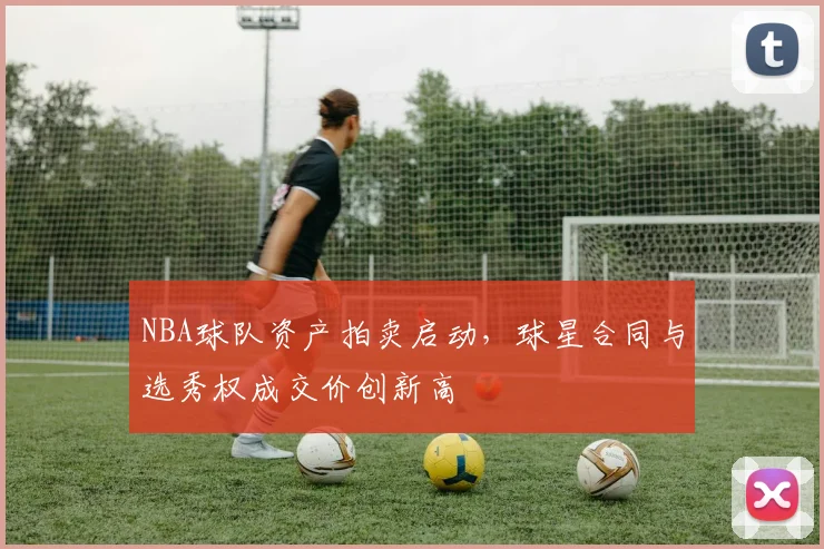NBA球队资产拍卖启动，球星合同与选秀权成交价创新高