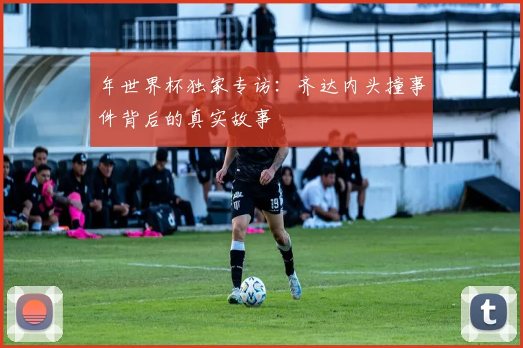 年世界杯独家专访:齐达内头撞事件背后的真实故事