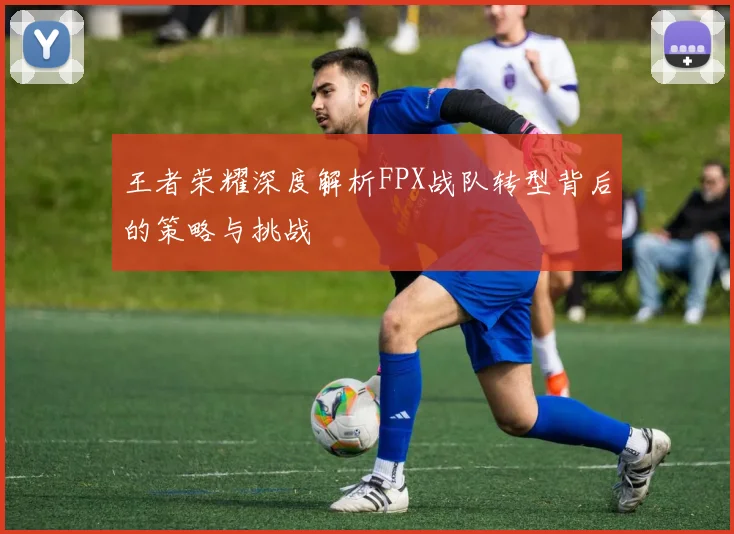王者荣耀深度解析FPX战队转型背后的策略与挑战