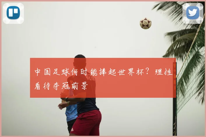 中国足球何时能捧起世界杯?理性看待夺冠前景