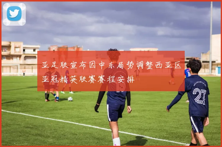 亚足联宣布因中东局势调整西亚区亚冠精英联赛赛程安排