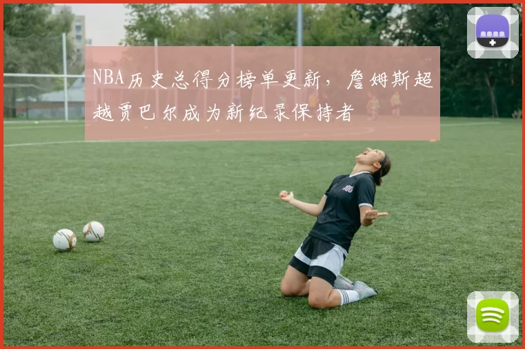 NBA历史总得分榜单更新，詹姆斯超越贾巴尔成为新纪录保持者