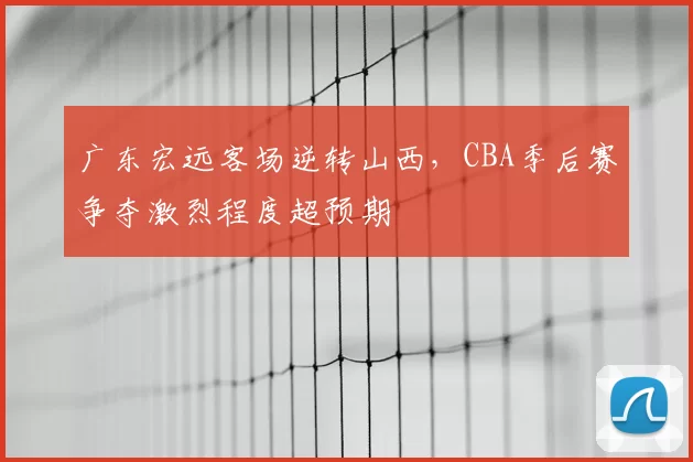 广东宏远客场逆转山西，CBA季后赛争夺激烈程度超预期