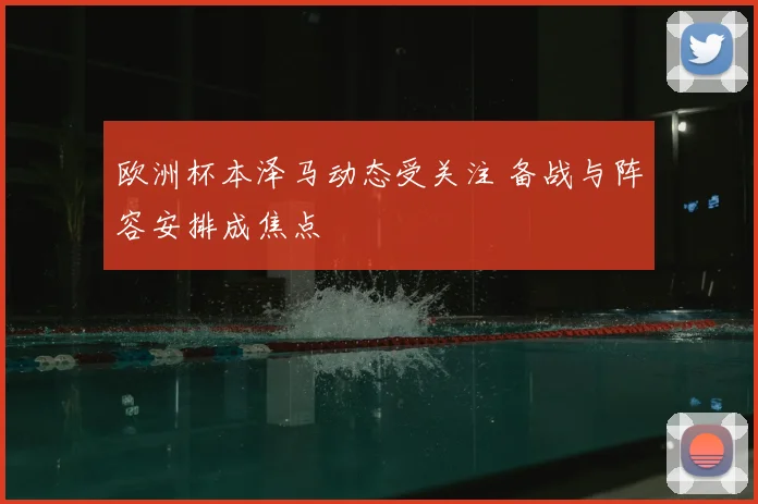 欧洲杯本泽马动态受关注 备战与阵容安排成焦点