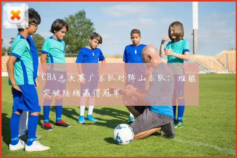 CBA总决赛广东队对阵山东队：谁能突破防线赢得冠军