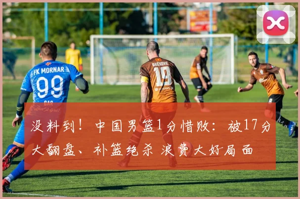 没料到！中国男篮1分惜败：被17分大翻盘、补篮绝杀 浪费大好局面