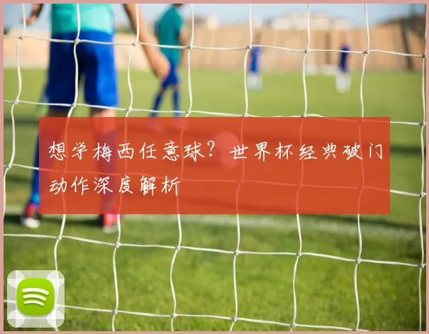 想学梅西任意球?世界杯经典破门动作深度解析
