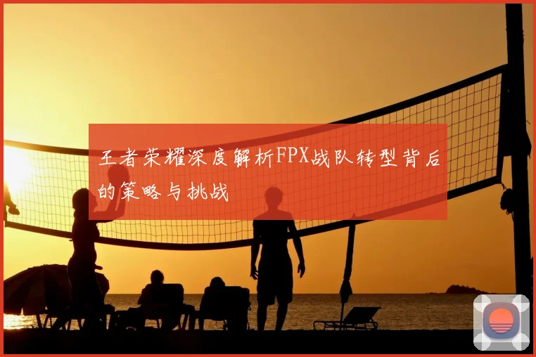 王者荣耀深度解析FPX战队转型背后的策略与挑战