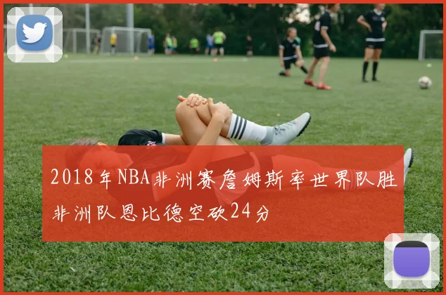 2018年NBA非洲赛詹姆斯率世界队胜非洲队恩比德空砍24分