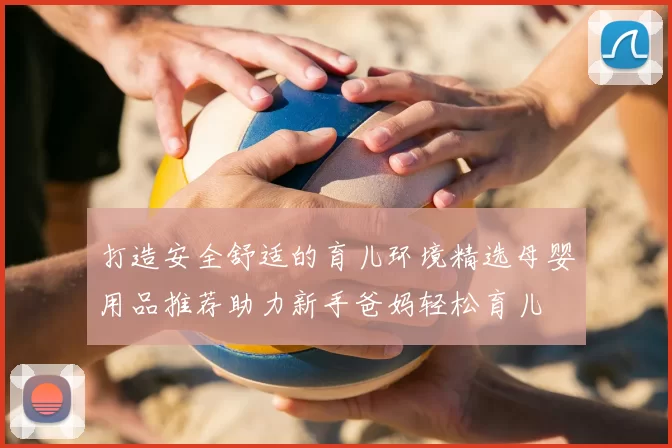 打造安全舒适的育儿环境精选母婴用品推荐助力新手爸妈轻松育儿