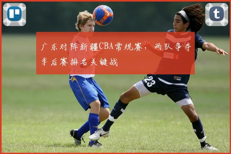 广东对阵新疆CBA常规赛，两队争夺季后赛排名关键战
