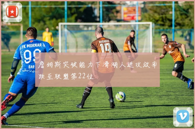 詹姆斯突破能力下滑湖人进攻效率跌至联盟第22位