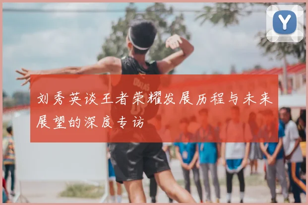 刘秀英谈王者荣耀发展历程与未来展望的深度专访
