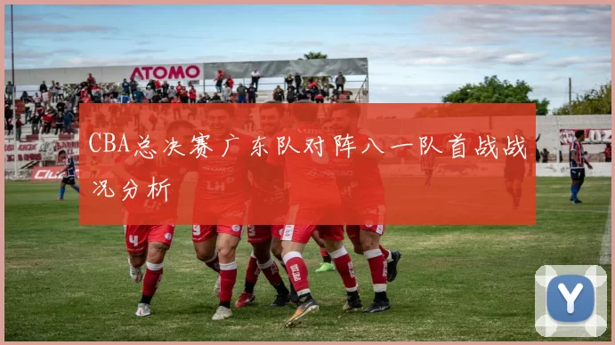 CBA总决赛广东队对阵八一队首战战况分析