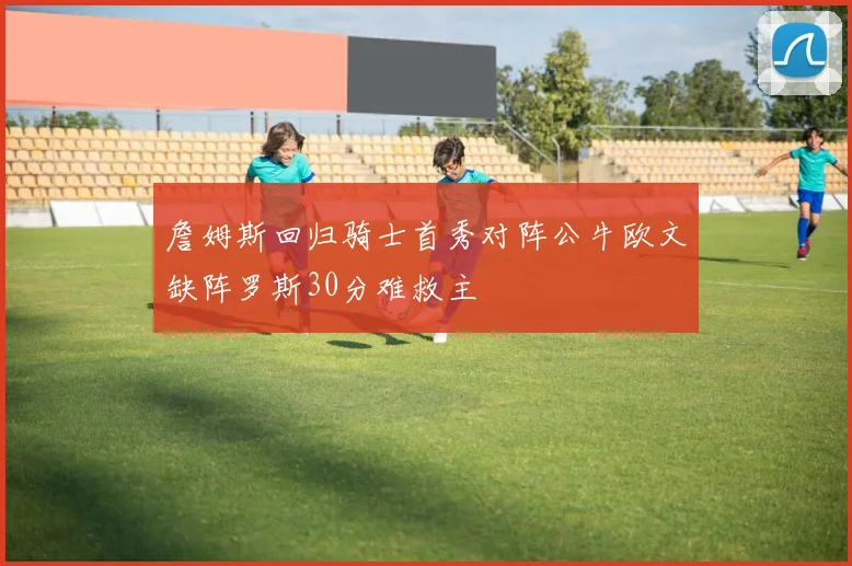 詹姆斯回归骑士首秀对阵公牛欧文缺阵罗斯30分难救主