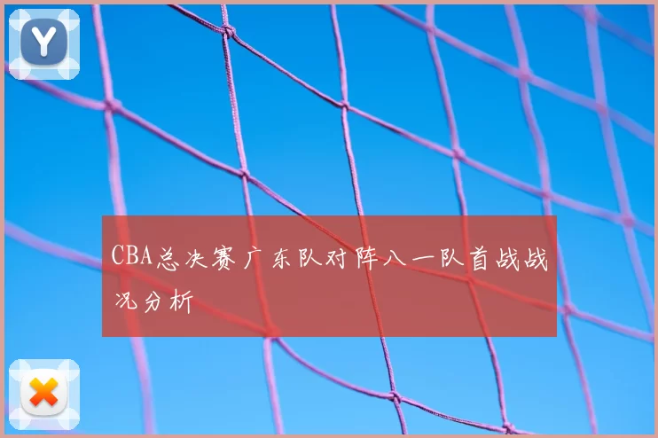 CBA总决赛广东队对阵八一队首战战况分析