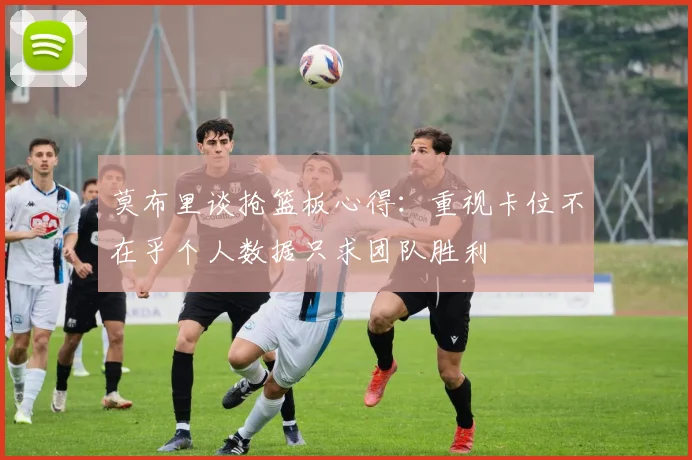 莫布里谈抢篮板心得：重视卡位不在乎个人数据只求团队胜利
