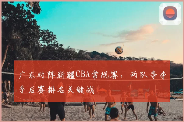 广东对阵新疆CBA常规赛,两队争夺季后赛排名关键战