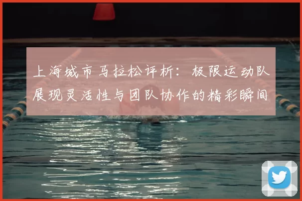 上海城市马拉松评析：极限运动队展现灵活性与团队协作的精彩瞬间