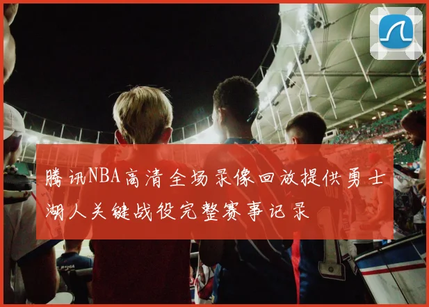 腾讯NBA高清全场录像回放提供勇士湖人关键战役完整赛事记录
