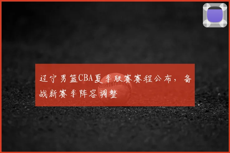 辽宁男篮CBA夏季联赛赛程公布，备战新赛季阵容调整