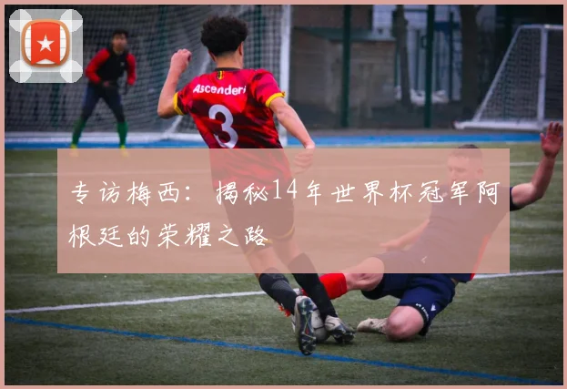 专访梅西:揭秘14年世界杯冠军阿根廷的荣耀之路
