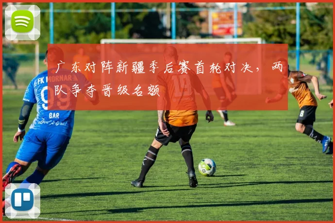 广东对阵新疆季后赛首轮对决，两队争夺晋级名额