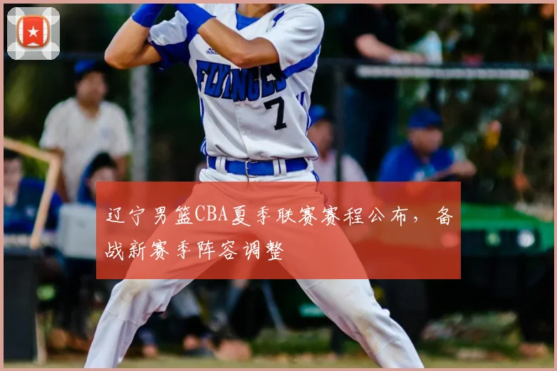 辽宁男篮CBA夏季联赛赛程公布，备战新赛季阵容调整