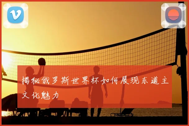 揭秘俄罗斯世界杯如何展现东道主文化魅力