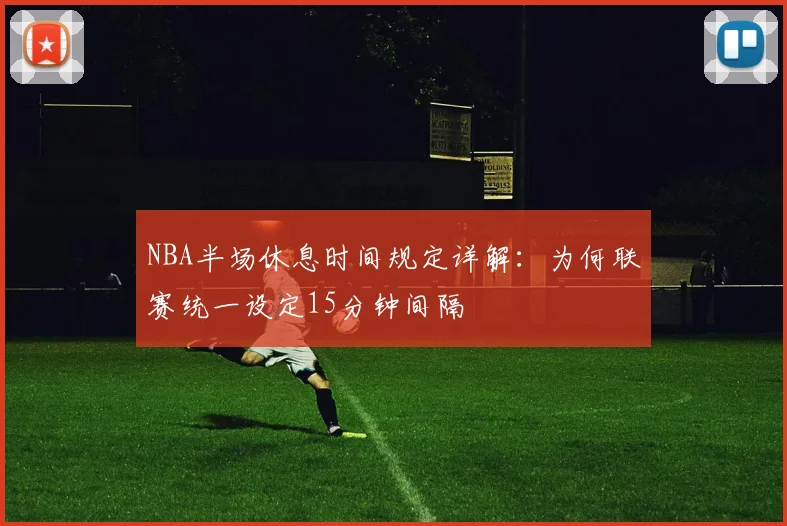 NBA半场休息时间规定详解：为何联赛统一设定15分钟间隔