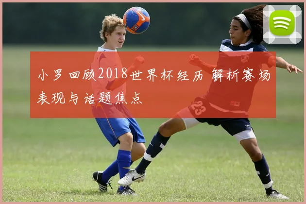 小罗回顾2018世界杯经历 解析赛场表现与话题焦点