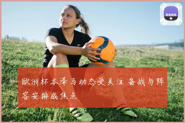 欧洲杯本泽马动态受关注 备战与阵容安排成焦点