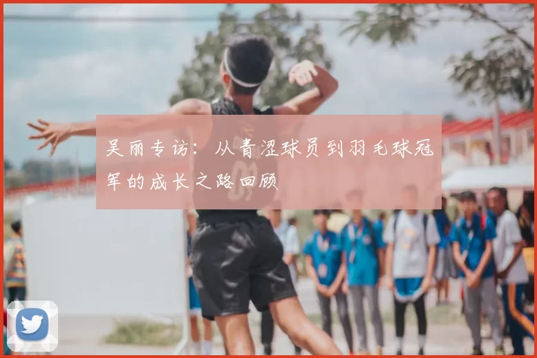 吴丽专访：从青涩球员到羽毛球冠军的成长之路回顾