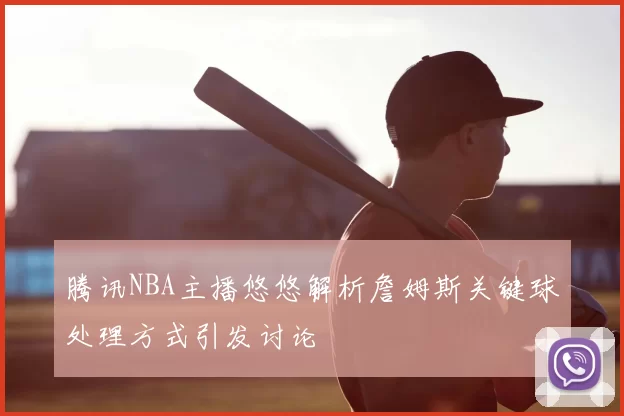 腾讯NBA主播悠悠解析詹姆斯关键球处理方式引发讨论