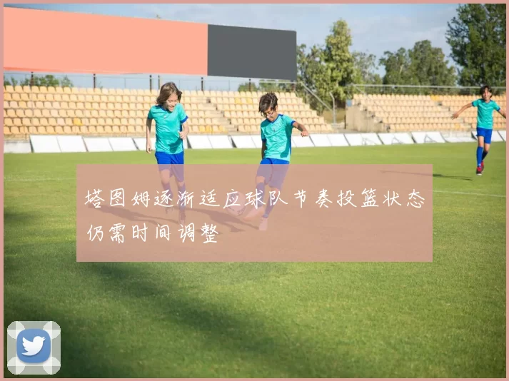 塔图姆逐渐适应球队节奏投篮状态仍需时间调整