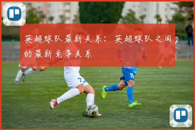 英超球队最新关系：英超球队之间的最新竞争关系