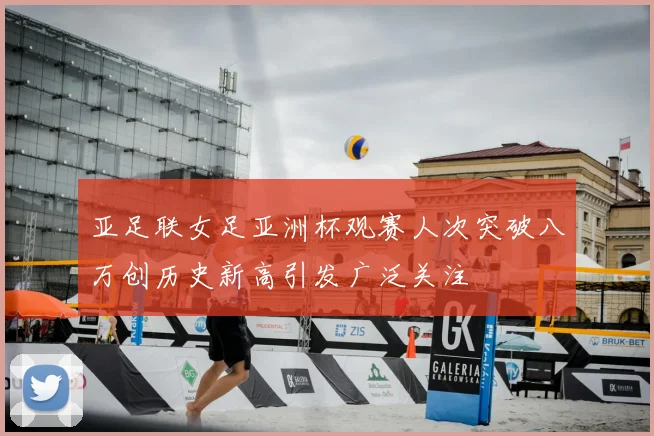 亚足联女足亚洲杯观赛人次突破八万创历史新高引发广泛关注