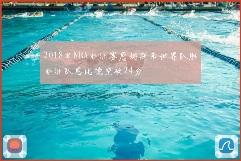 2018年NBA非洲赛詹姆斯率世界队胜非洲队恩比德空砍24分